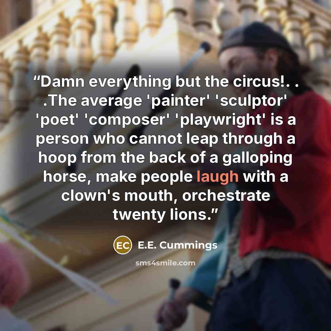 “Damn everything but the circus!. . .The average 'painter' 'sculptor' 'poet' 'composer' 'playwright' is a person who cannot leap through a hoop from the back of a galloping horse, make people laugh with a clown's mouth, orchestrate twenty lions.” quote by E.E. Cummings