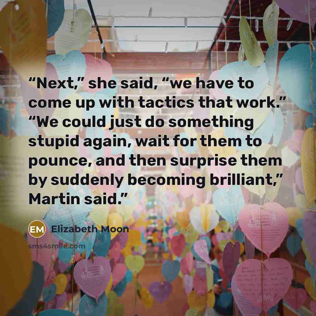 “Next,” she said, “we have to come up with tactics that work.” “We could just do something stupid again, wait for them to pounce, and then surprise them by suddenly becoming brilliant,” Martin said.” quote by Elizabeth Moon