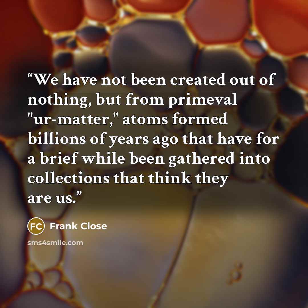 “We have not been created out of nothing, but from primeval "ur-matter," atoms formed billions of years ago that have for a brief while been gathered into collections that think they are us.” quote by Frank Close