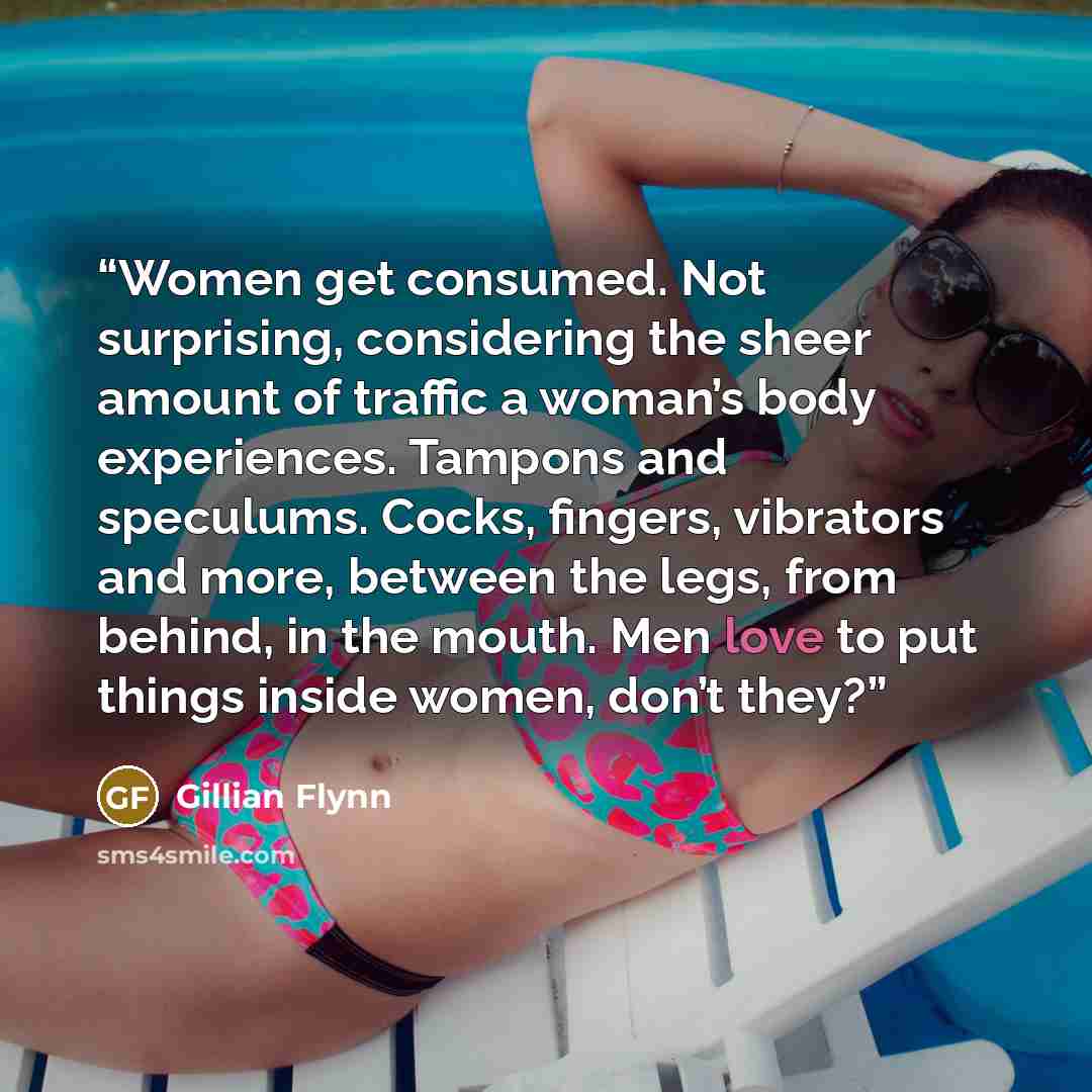 “Women get consumed. Not surprising, considering the sheer amount of traffic a woman’s body experiences. Tampons and speculums. Cocks, fingers, vibrators and more, between the legs, from behind, in the mouth. Men love to put things inside women, don’t they?” quote by Gillian Flynn