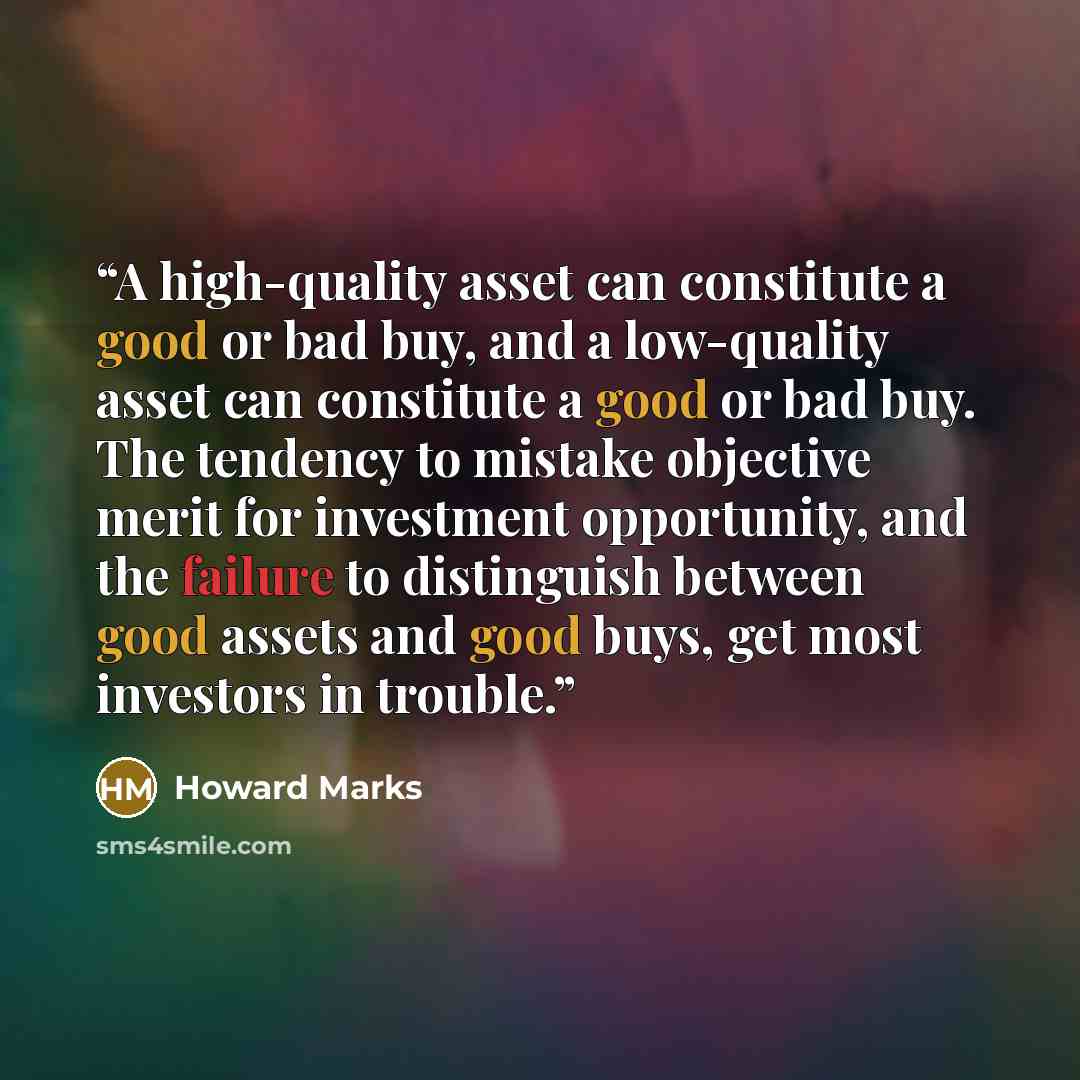 “A high-quality asset can constitute a good or bad buy, and a low-quality asset can constitute a good or bad buy. The tendency to mistake objective merit for investment opportunity, and the failure to distinguish between good assets and good buys, get most investors in trouble.” quote by Howard Marks