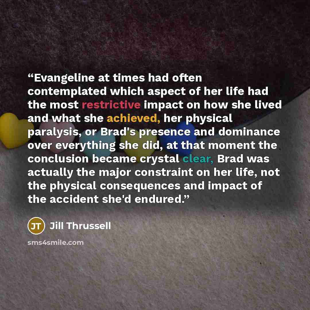 “Evangeline at times had often contemplated which aspect of her life had the most restrictive impact on how she lived and what she achieved, her physical paralysis, or Brad's presence and dominance over everything she did, at that moment the conclusion became crystal clear, Brad was actually the…” quote by Jill Thrussell