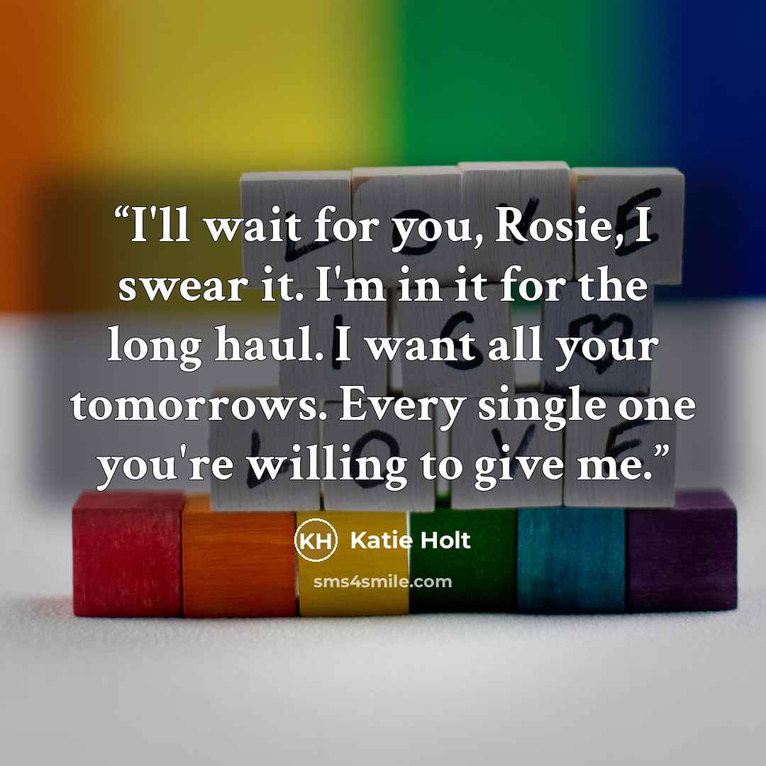 “I'll wait for you, Rosie, I swear it. I'm in it for the long haul. I want all your tomorrows. Every single one you're willing to give me.” quote by Katie Holt