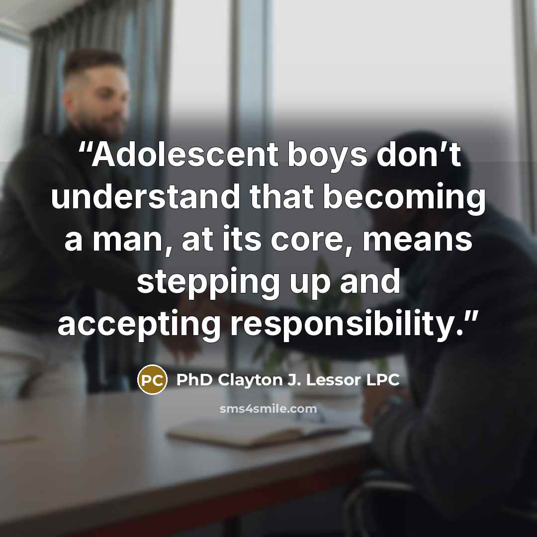 “Adolescent boys don’t understand that becoming a man, at its core, means stepping up and accepting responsibility.” quote by PhD Clayton J. Lessor LPC