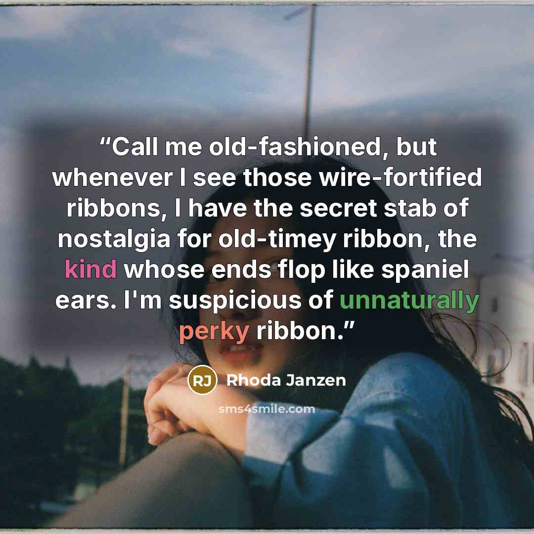 “Call me old-fashioned, but whenever I see those wire-fortified ribbons, I have the secret stab of nostalgia for old-timey ribbon, the kind whose ends flop like spaniel ears. I'm suspicious of unnaturally perky ribbon.” quote by Rhoda Janzen