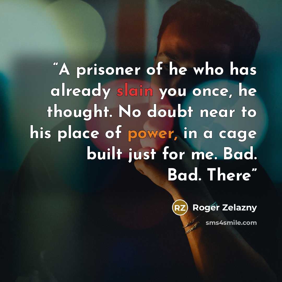“A prisoner of he who has already slain you once, he thought. No doubt near to his place of power, in a cage built just for me. Bad. Bad. There” quote by Roger Zelazny