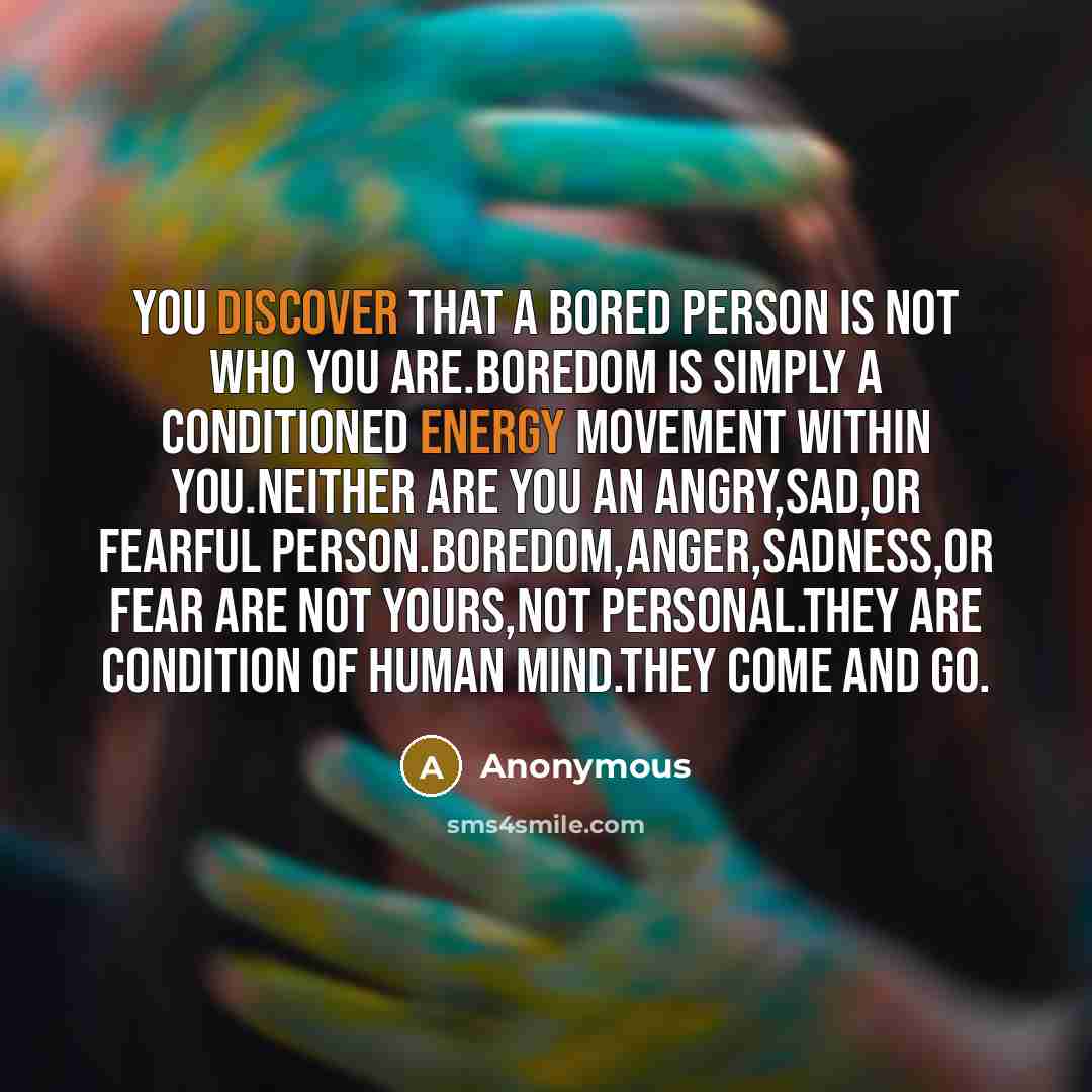 “You discover that a bored person is not who you are.Boredom is simply a conditioned energy movement within you.Neither are you an angry,sad,or fearful person.Boredom,anger,sadness,or fear are not yours,not personal.They are condition of human mind.They come and go.” quote by Anonymous