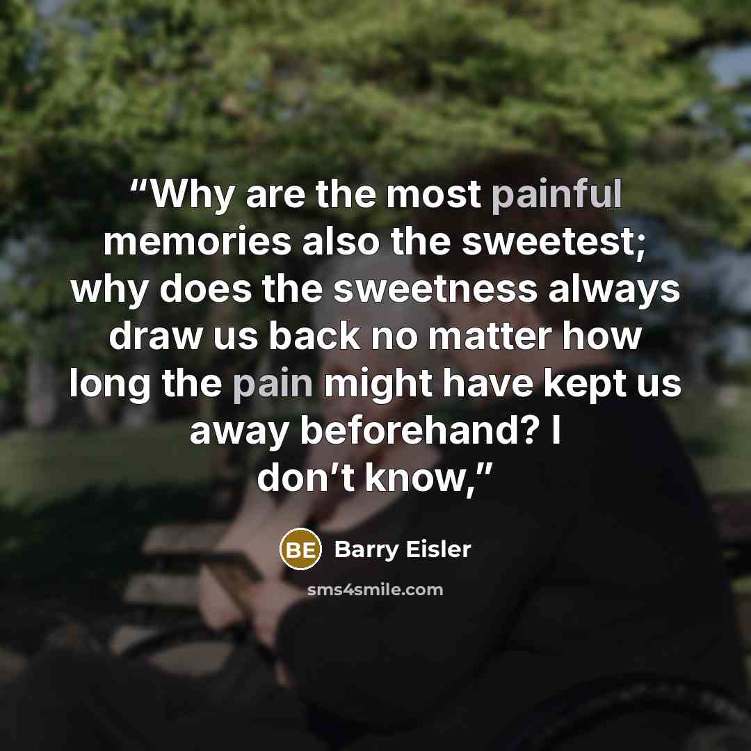 “Why are the most painful memories also the sweetest; why does the sweetness always draw us back no matter how long the pain might have kept us away beforehand? I don’t know,” quote by Barry Eisler