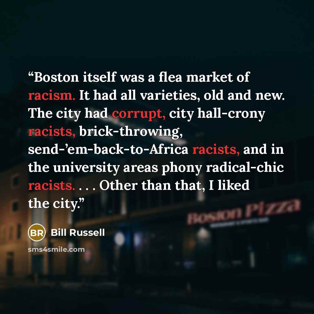“Boston itself was a flea market of racism. It had all varieties, old and new. The city had corrupt, city hall-crony racists, brick-throwing, send-’em-back-to-Africa racists, and in the university areas phony radical-chic racists. . . . Other than that, I liked the city.” quote by Bill Russell