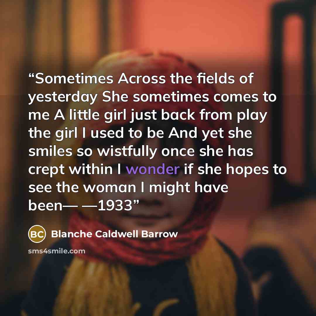 “Sometimes Across the fields of yesterday She sometimes comes to me A little girl just back from play the girl I used to be And yet she smiles so wistfully once she has crept within I wonder if she hopes to see the woman I might have been— —1933” quote by Blanche Caldwell Barrow
