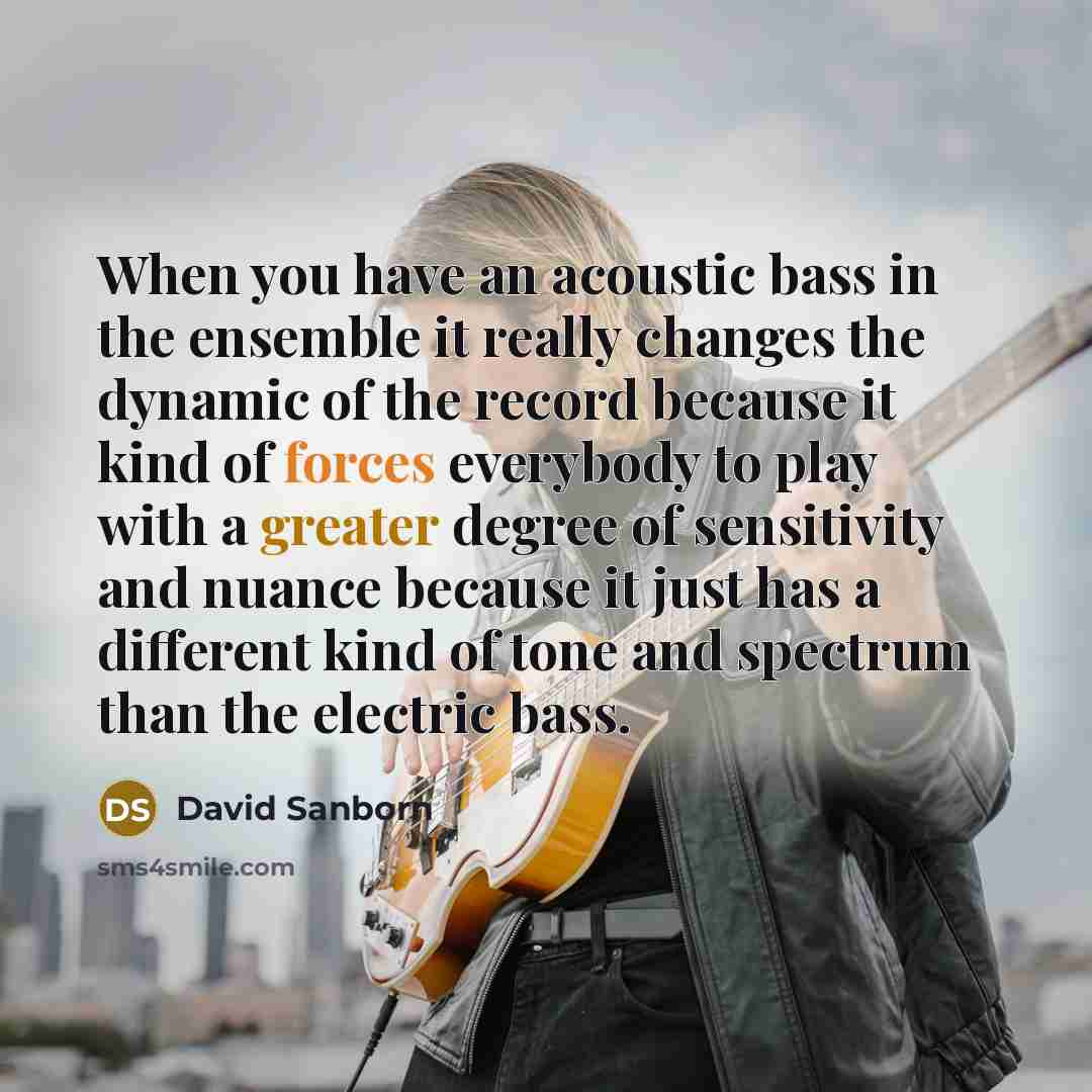 “When you have an acoustic bass in the ensemble it really changes the dynamic of the record because it kind of forces everybody to play with a greater degree of sensitivity and nuance because it just has a different kind of tone and spectrum than the electric bass.” quote by David Sanborn