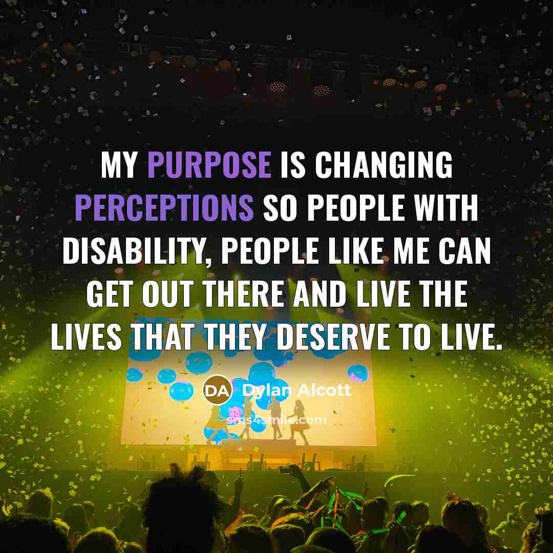 “My purpose is changing perceptions so people with disability, people like me can get out there and live the lives that they deserve to live.” quote by Dylan Alcott