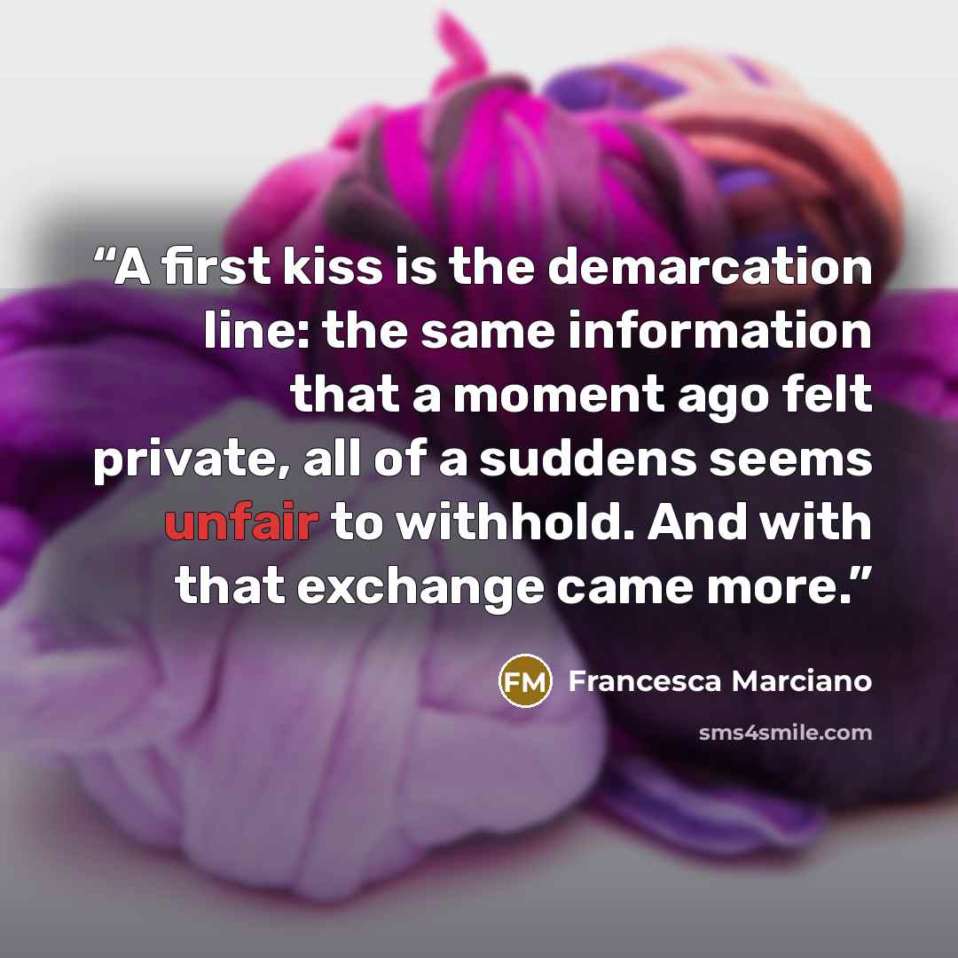 “A first kiss is the demarcation line: the same information that a moment ago felt private, all of a suddens seems unfair to withhold. And with that exchange came more.” quote by Francesca Marciano
