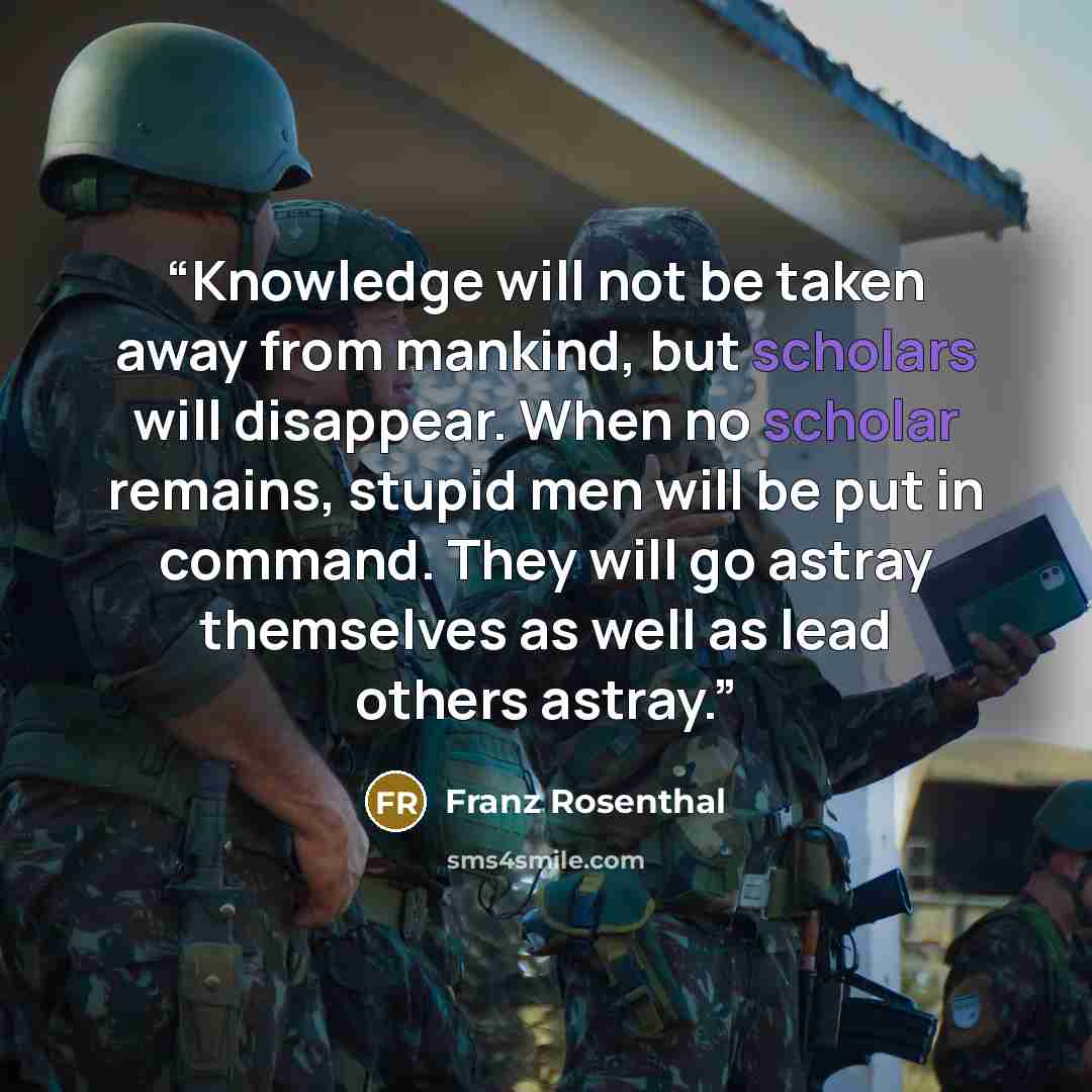 “Knowledge will not be taken away from mankind, but scholars will disappear. When no scholar remains, stupid men will be put in command. They will go astray themselves as well as lead others astray.” quote by Franz Rosenthal