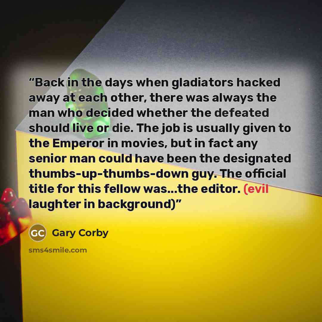 “Back in the days when gladiators hacked away at each other, there was always the man who decided whether the defeated should live or die. The job is usually given to the Emperor in movies, but in fact any senior man could have been the designated thumbs-up-thumbs-down guy. The official title for…” quote by Gary Corby