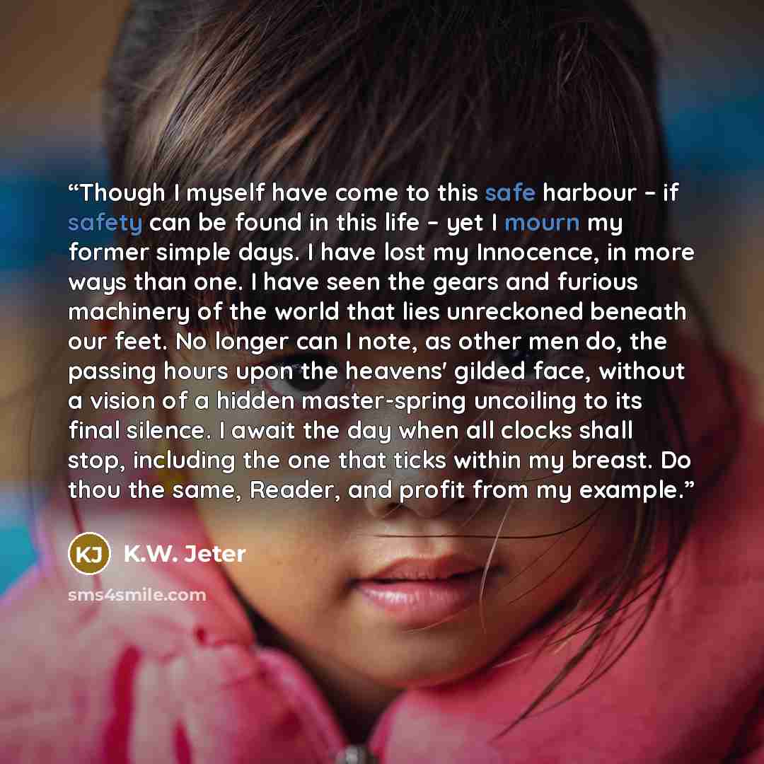 “Though I myself have come to this safe harbour – if safety can be found in this life – yet I mourn my former simple days. I have lost my Innocence, in more ways than one. I have seen the gears and furious machinery of the world that lies unreckoned beneath our feet. No longer can I note, as other…” quote by K.W. Jeter