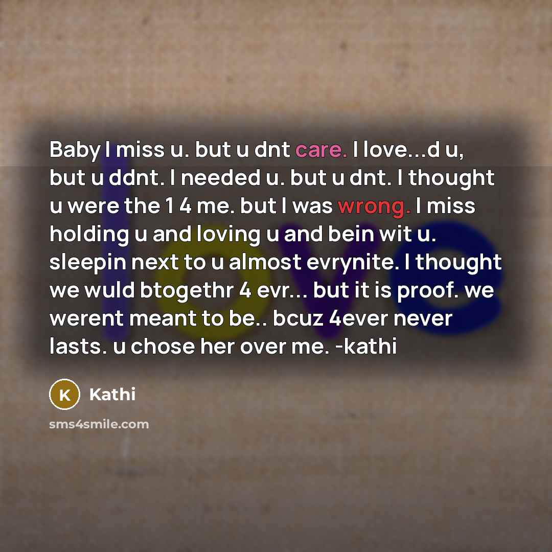 “Baby I miss u. but u dnt care. I love...d u, but u ddnt. I needed u. but u dnt. I thought u were the 1 4 me. but I was wrong. I miss holding u and loving u and bein wit u. sleepin next to u almost evrynite. I thought we wuld btogethr 4 evr... but it is proof. we werent meant to be.. bcuz 4ever…” quote by Kathi