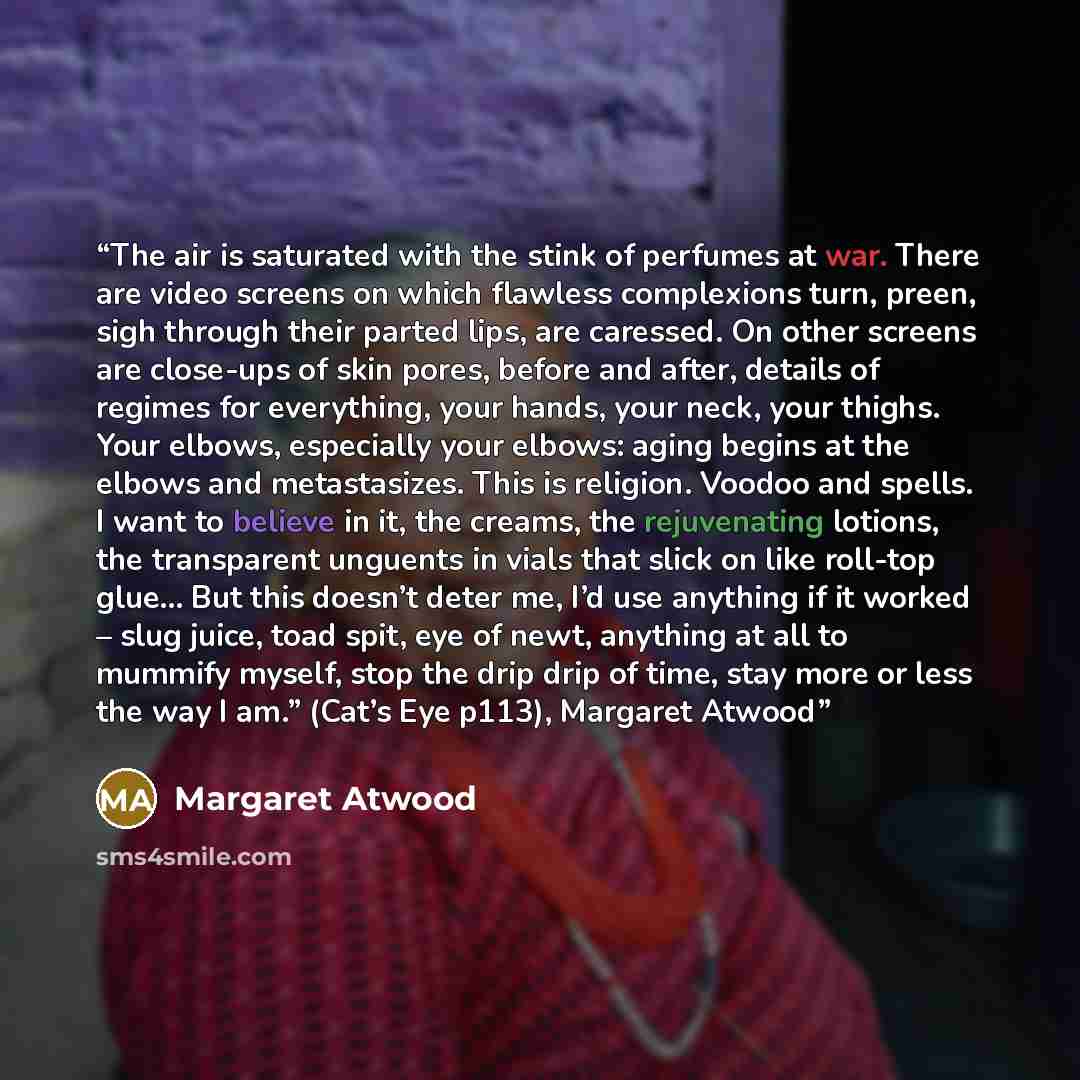 “The air is saturated with the stink of perfumes at war. There are video screens on which flawless complexions turn, preen, sigh through their parted lips, are caressed. On other screens are close-ups of skin pores, before and after, details of regimes for everything, your hands, your neck, your…” quote by Margaret Atwood