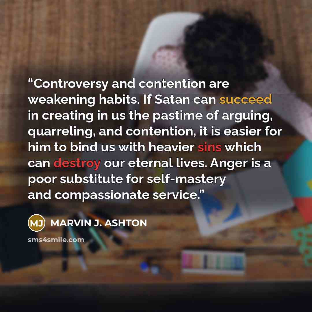 “Controversy and contention are weakening habits. If Satan can succeed in creating in us the pastime of arguing, quarreling, and contention, it is easier for him to bind us with heavier sins which can destroy our eternal lives. Anger is a poor substitute for self-mastery and compassionate service.” quote by Marvin J. Ashton