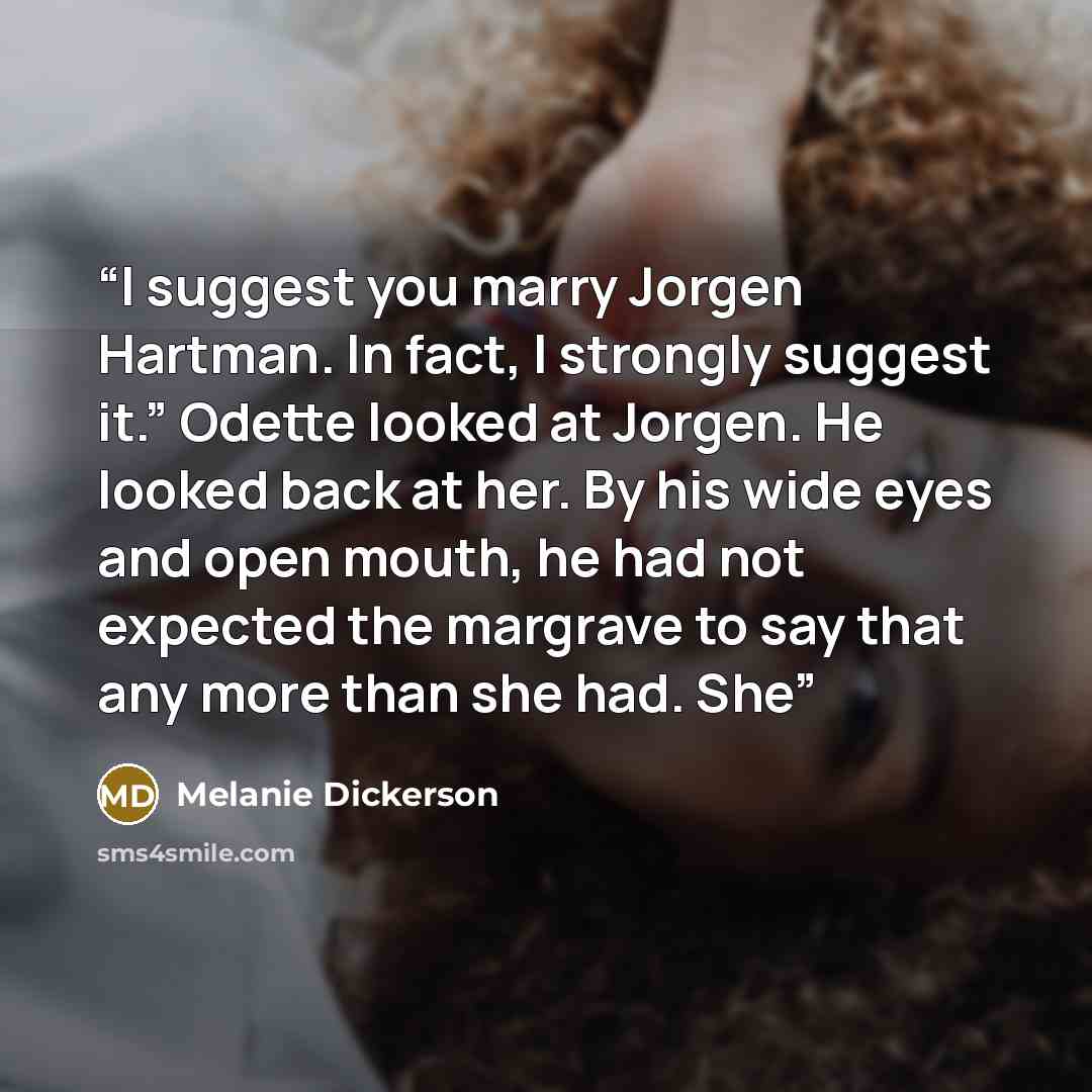“I suggest you marry Jorgen Hartman. In fact, I strongly suggest it.” Odette looked at Jorgen. He looked back at her. By his wide eyes and open mouth, he had not expected the margrave to say that any more than she had. She” quote by Melanie Dickerson