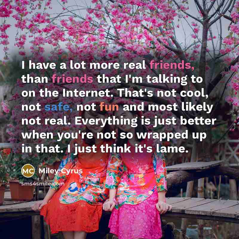 “I have a lot more real friends, than friends that I'm talking to on the Internet. That's not cool, not safe, not fun and most likely not real. Everything is just better when you're not so wrapped up in that. I just think it's lame.” quote by Miley Cyrus