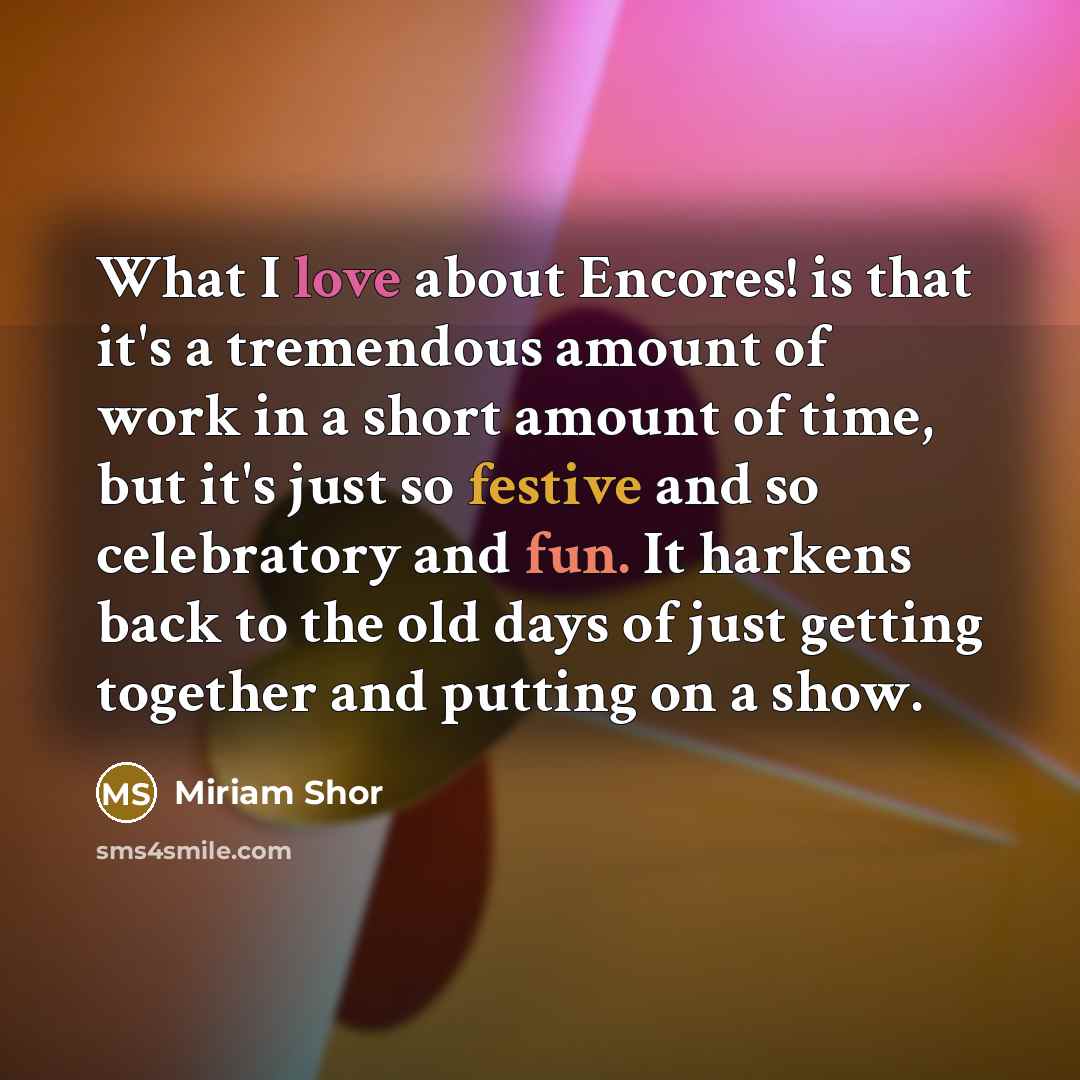 “What I love about Encores! is that it's a tremendous amount of work in a short amount of time, but it's just so festive and so celebratory and fun. It harkens back to the old days of just getting together and putting on a show.” quote by Miriam Shor