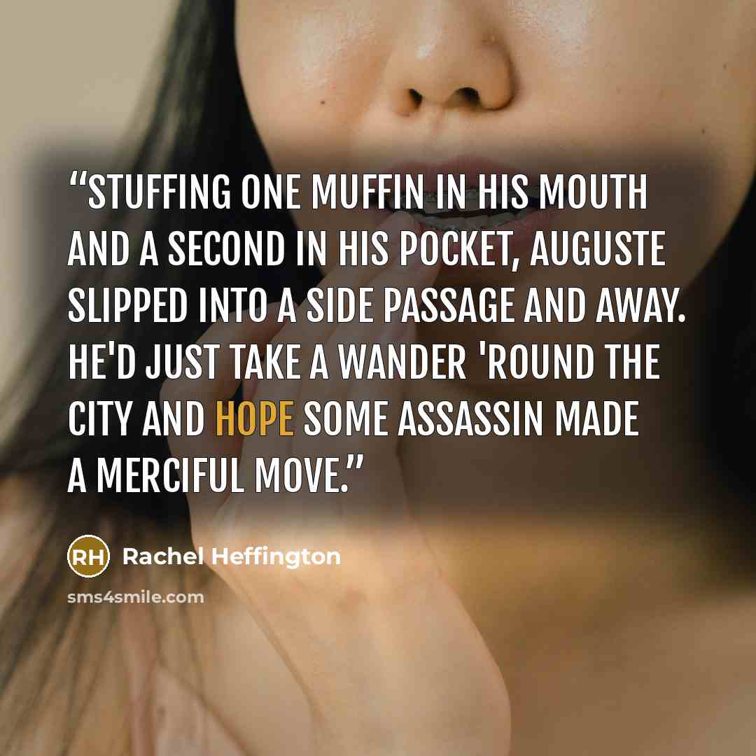 “Stuffing one muffin in his mouth and a second in his pocket, Auguste slipped into a side passage and away. He'd just take a wander 'round the city and hope some assassin made a merciful move.” quote by Rachel Heffington