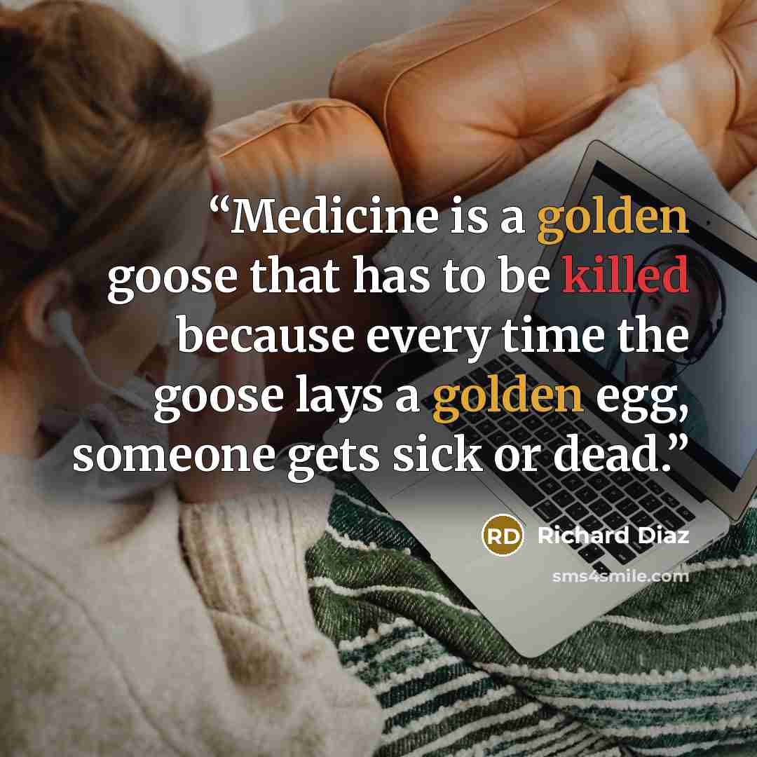 “Medicine is a golden goose that has to be killed because every time the goose lays a golden egg, someone gets sick or dead.” quote by Richard Diaz