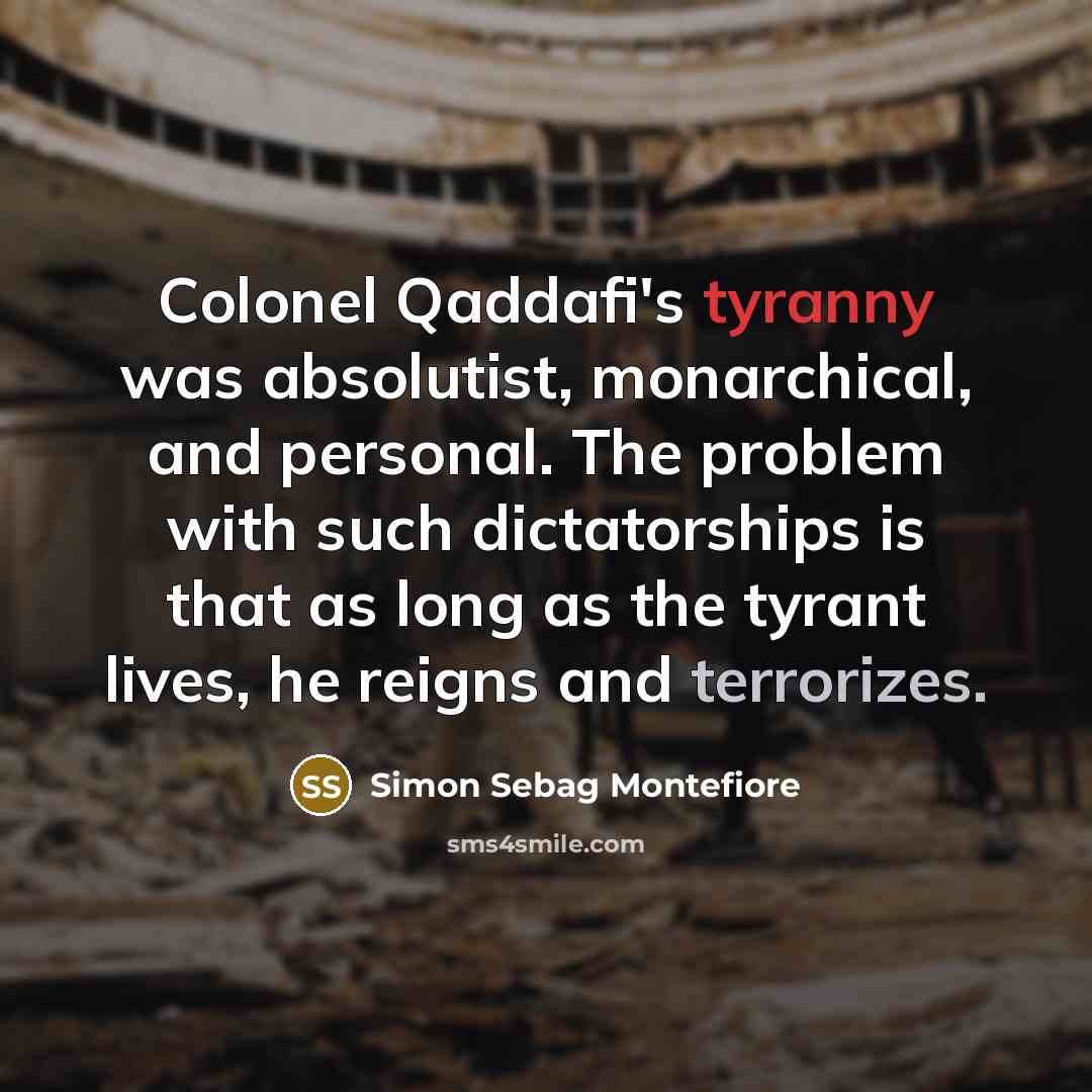 “Colonel Qaddafi's tyranny was absolutist, monarchical, and personal. The problem with such dictatorships is that as long as the tyrant lives, he reigns and terrorizes.” quote by Simon Sebag Montefiore
