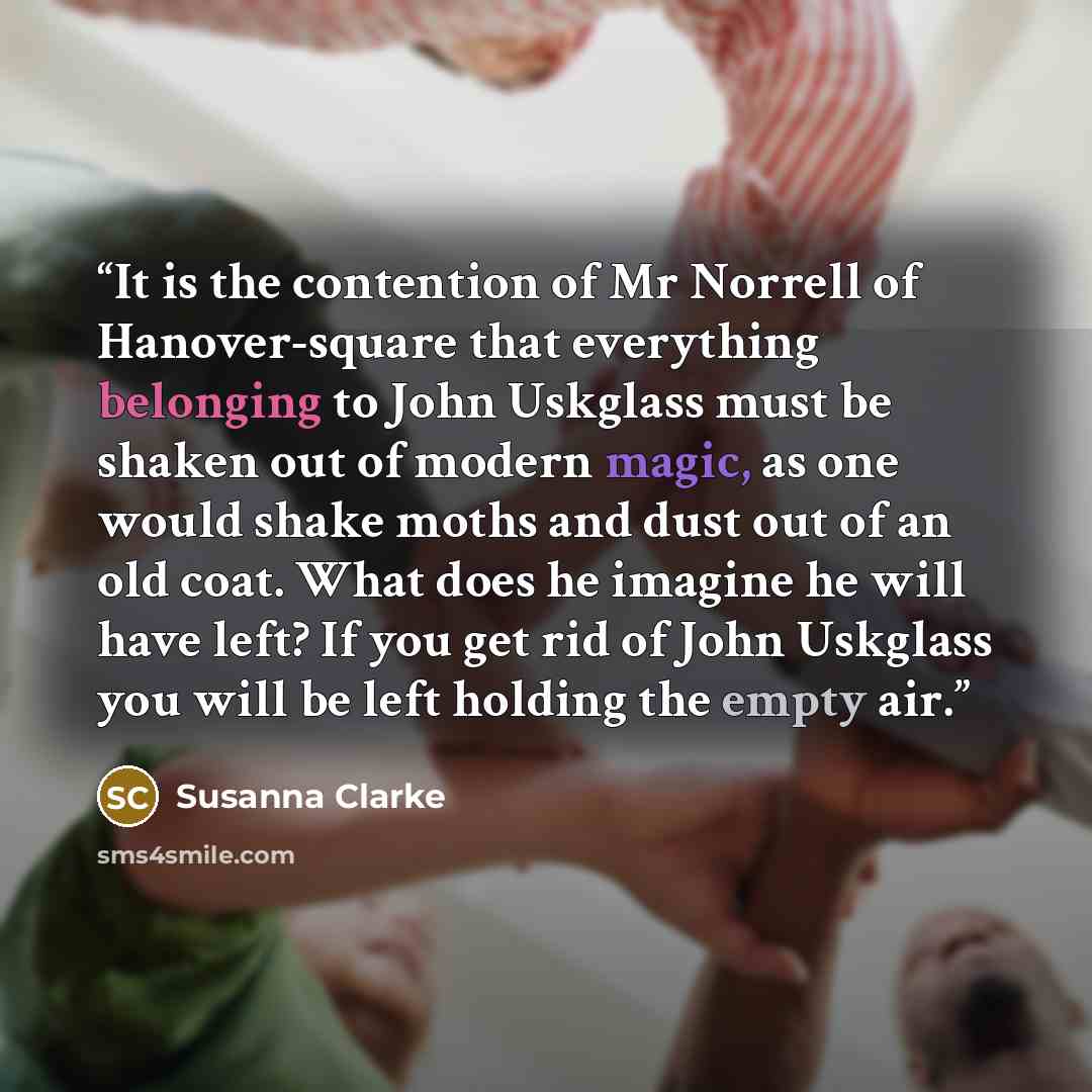 “It is the contention of Mr Norrell of Hanover-square that everything belonging to John Uskglass must be shaken out of modern magic, as one would shake moths and dust out of an old coat. What does he imagine he will have left? If you get rid of John Uskglass you will be left holding the empty air.” quote by Susanna Clarke