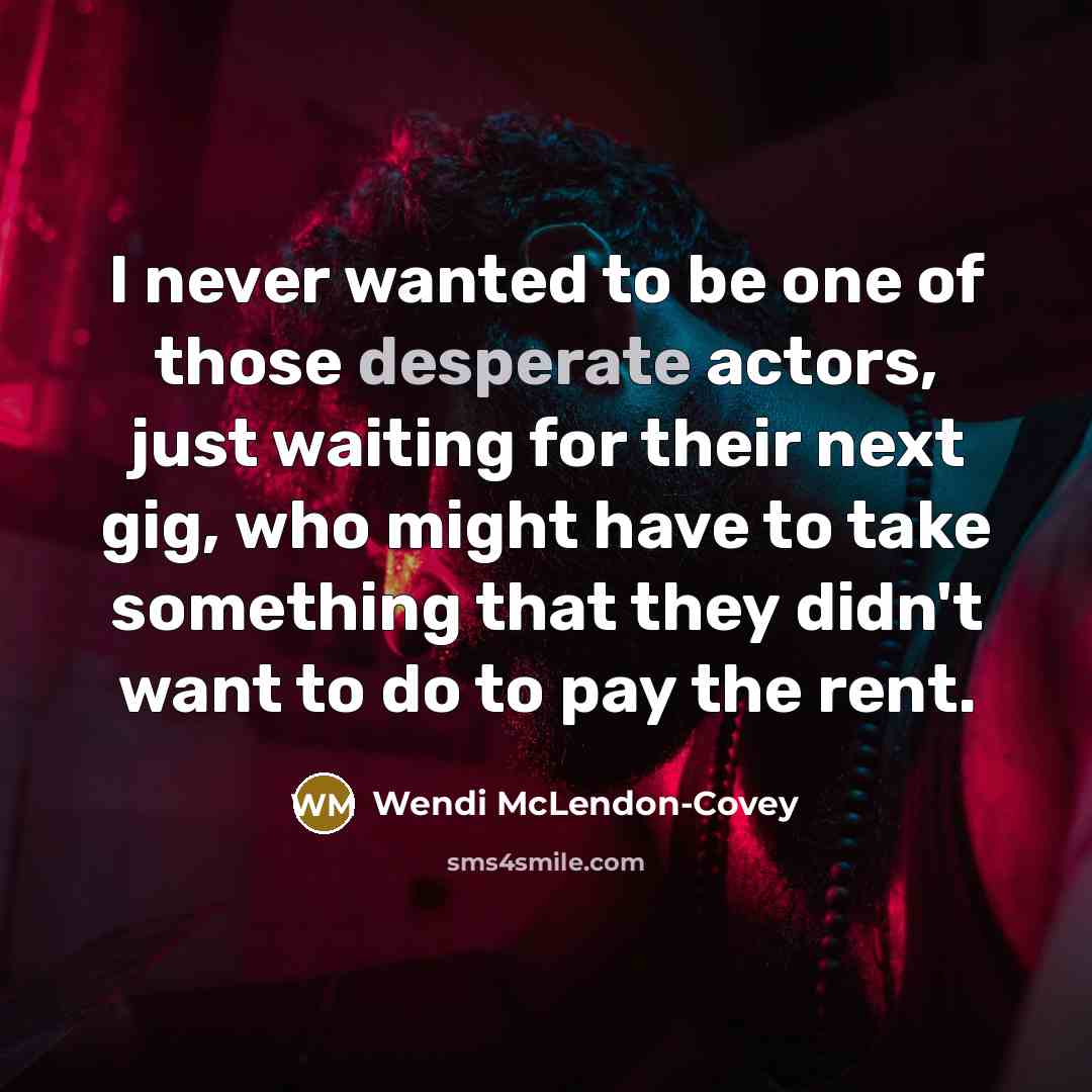 “I never wanted to be one of those desperate actors, just waiting for their next gig, who might have to take something that they didn't want to do to pay the rent.” quote by Wendi McLendon-Covey
