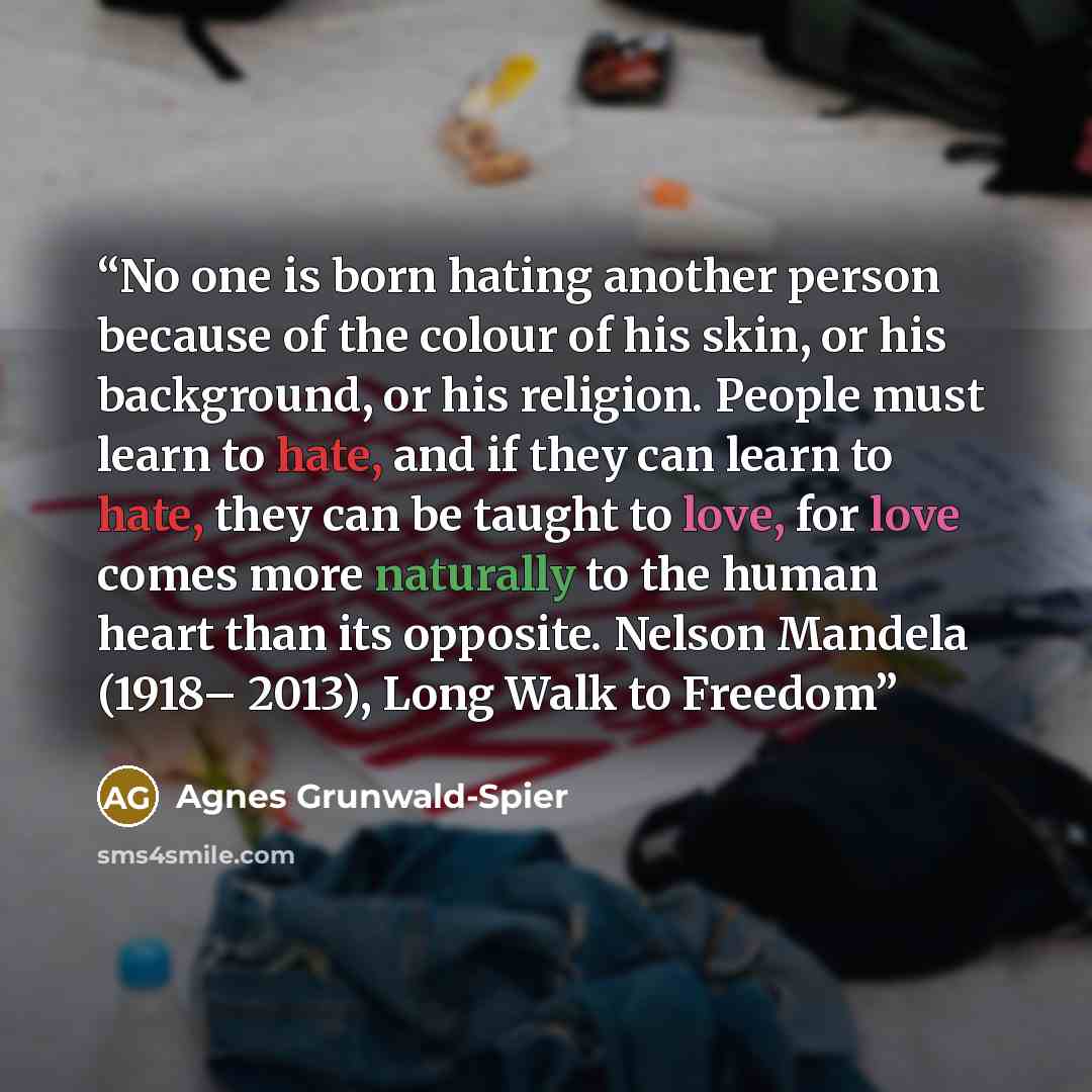 “No one is born hating another person because of the colour of his skin, or his background, or his religion. People must learn to hate, and if they can learn to hate, they can be taught to love, for love comes more naturally to the human heart than its opposite. Nelson Mandela (1918– 2013), Long…” quote by Agnes Grunwald-Spier