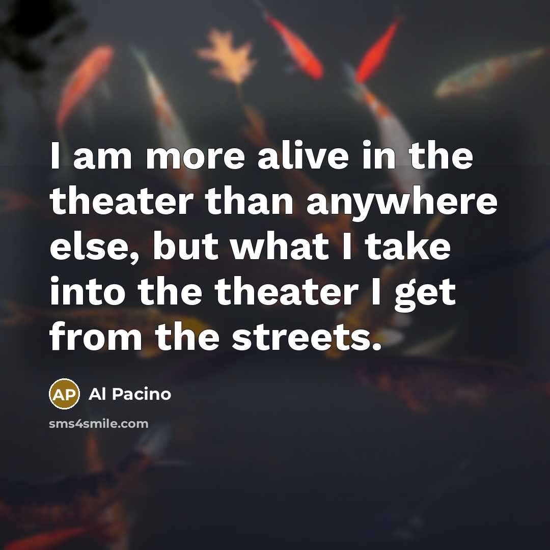 “I am more alive in the theater than anywhere else, but what I take into the theater I get from the streets.” quote by Al Pacino