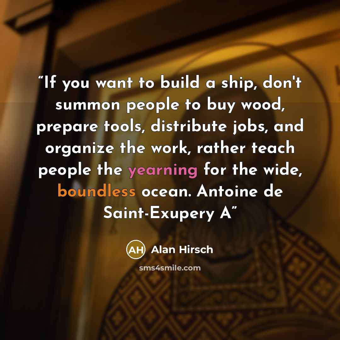 “If you want to build a ship, don't summon people to buy wood, prepare tools, distribute jobs, and organize the work, rather teach people the yearning for the wide, boundless ocean. Antoine de Saint-Exupery A” quote by Alan Hirsch