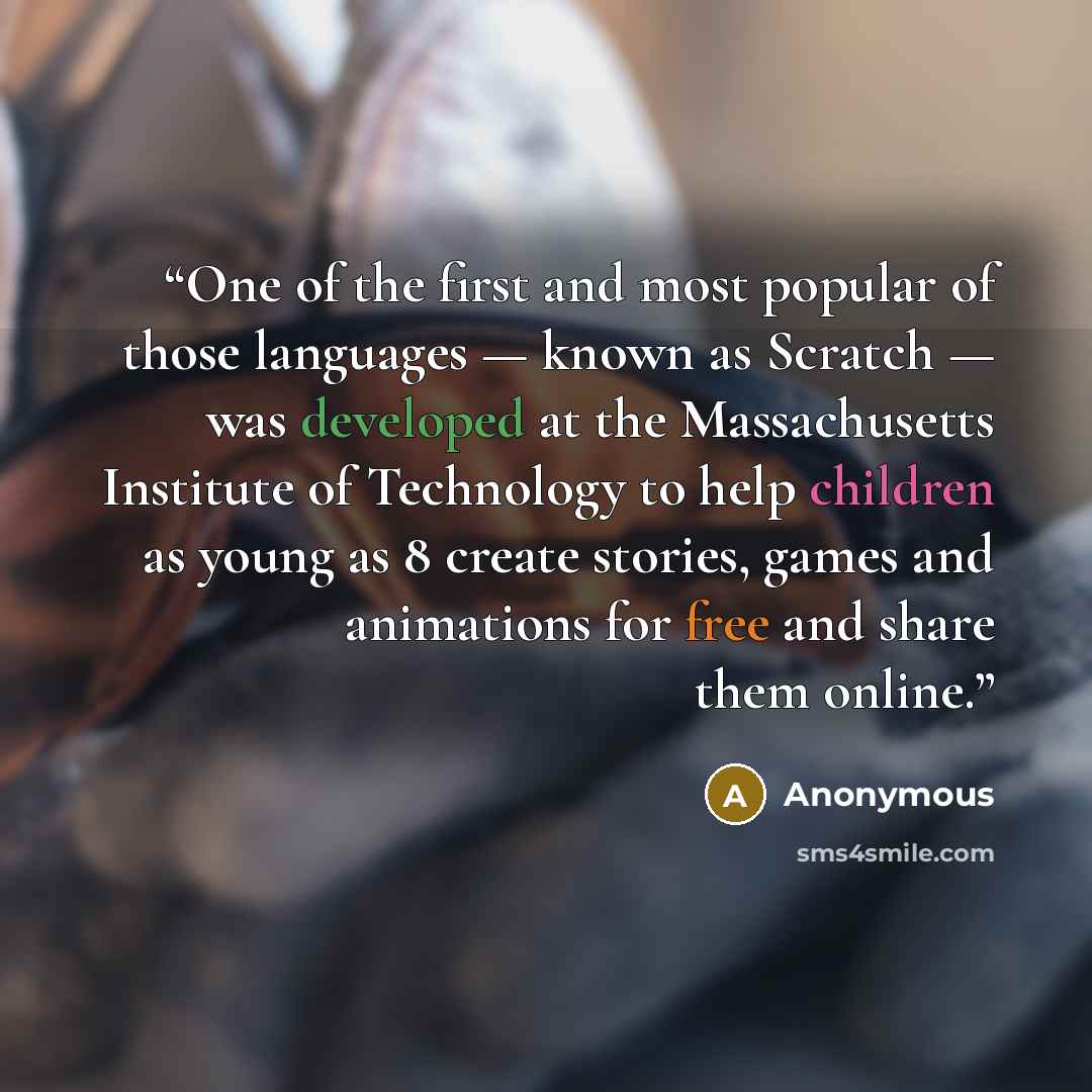 “One of the first and most popular of those languages — known as Scratch — was developed at the Massachusetts Institute of Technology to help children as young as 8 create stories, games and animations for free and share them online.” quote by Anonymous