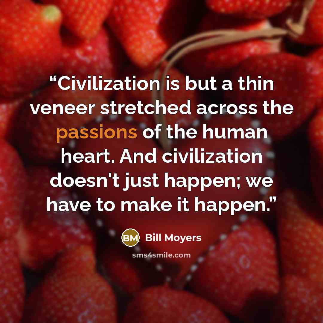 “Civilization is but a thin veneer stretched across the passions of the human heart. And civilization doesn't just happen; we have to make it happen.” quote by Bill Moyers