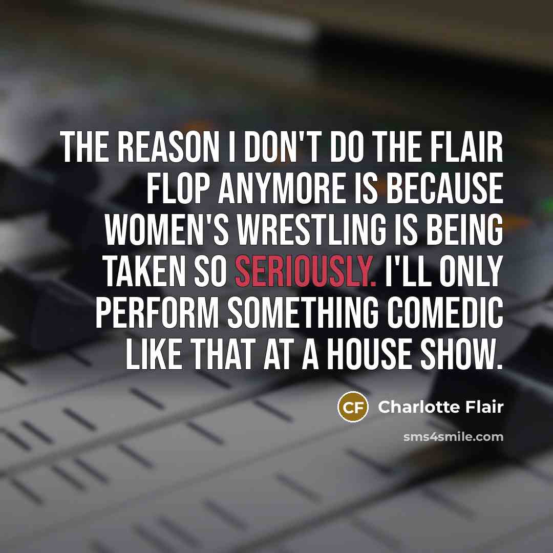 “The reason I don't do the Flair Flop anymore is because women's wrestling is being taken so seriously. I'll only perform something comedic like that at a house show.” quote by Charlotte Flair