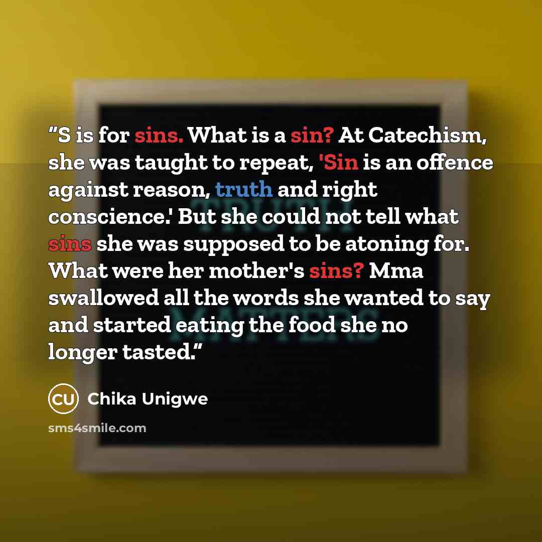 “S is for sins. What is a sin? At Catechism, she was taught to repeat, 'Sin is an offence against reason, truth and right conscience.' But she could not tell what sins she was supposed to be atoning for. What were her mother's sins? Mma swallowed all the words she wanted to say and started eating…” quote by Chika Unigwe