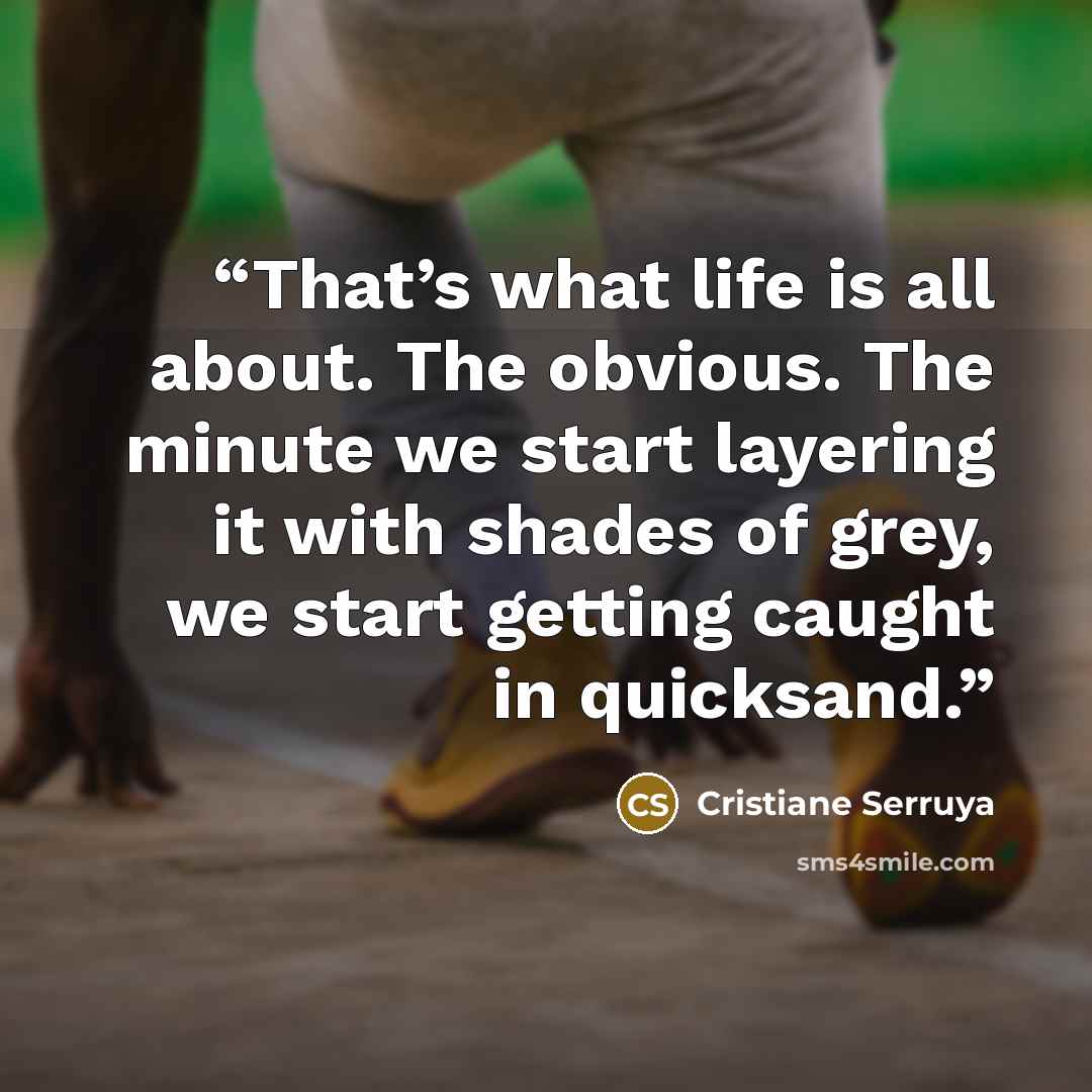“That’s what life is all about. The obvious. The minute we start layering it with shades of grey, we start getting caught in quicksand.” quote by Cristiane Serruya