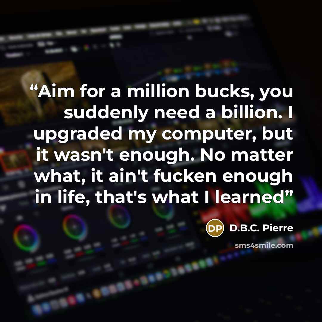 “Aim for a million bucks, you suddenly need a billion. I upgraded my computer, but it wasn't enough. No matter what, it ain't fucken enough in life, that's what I learned” quote by D.B.C. Pierre