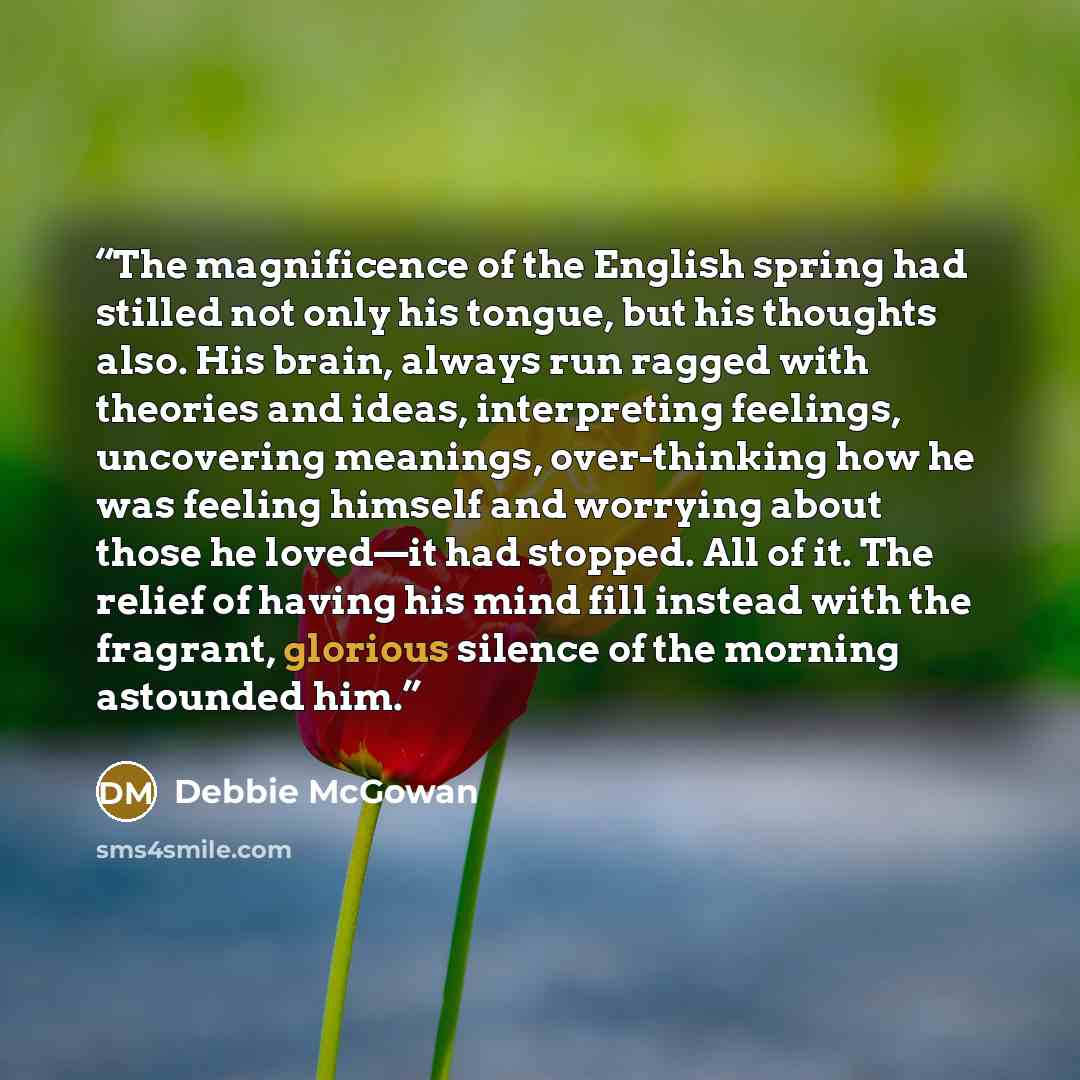 “The magnificence of the English spring had stilled not only his tongue, but his thoughts also. His brain, always run ragged with theories and ideas, interpreting feelings, uncovering meanings, over-thinking how he was feeling himself and worrying about those he loved—it had stopped. All of it. The…” quote by Debbie McGowan