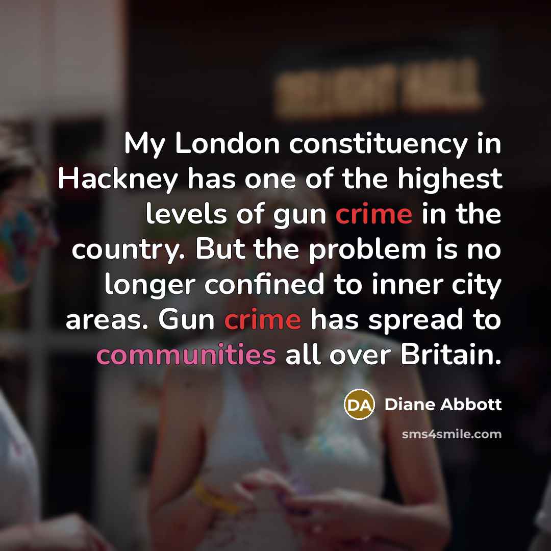 “My London constituency in Hackney has one of the highest levels of gun crime in the country. But the problem is no longer confined to inner city areas. Gun crime has spread to communities all over Britain.” quote by Diane Abbott