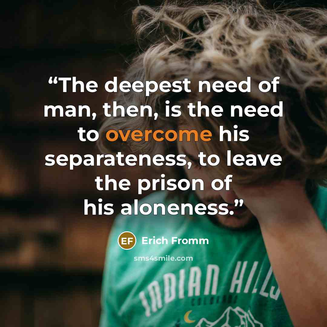 “The deepest need of man, then, is the need to overcome his separateness, to leave the prison of his aloneness.” quote by Erich Fromm
