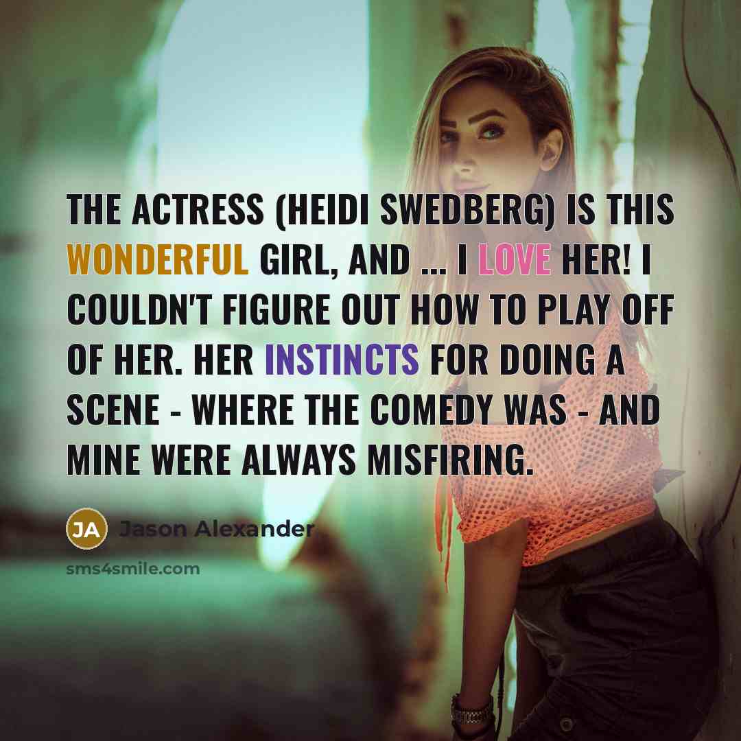 “The actress (Heidi Swedberg) is this wonderful girl, and ... I love her! i couldn't figure out how to play off of her. Her instincts for doing a scene - where the comedy was - and mine were always misfiring.” quote by Jason Alexander