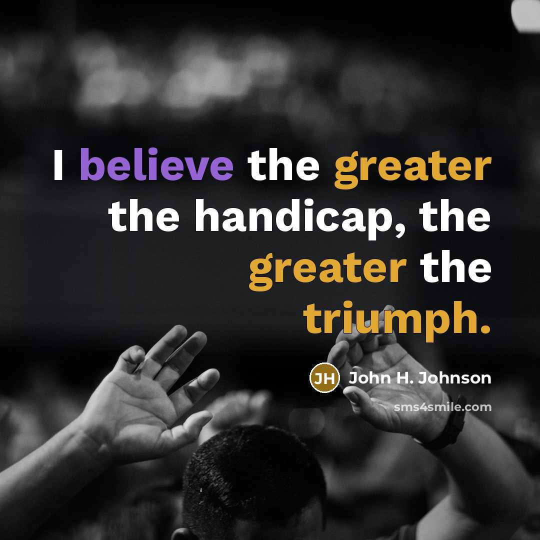 “I believe the greater the handicap, the greater the triumph.…” quote by John H. Johnson