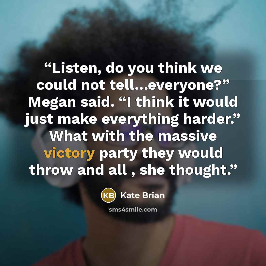 “Listen, do you think we could not tell…everyone?” Megan said. “I think it would just make everything harder.” What with the massive victory party they would throw and all , she thought.” quote by Kate Brian