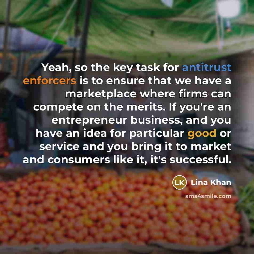 “Yeah, so the key task for antitrust enforcers is to ensure that we have a marketplace where firms can compete on the merits. If you're an entrepreneur business, and you have an idea for particular good or service and you bring it to market and consumers like it, it's successful.” quote by Lina Khan