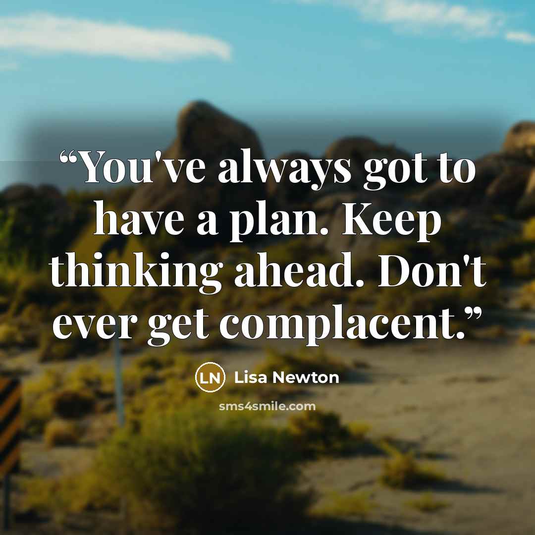 “You've always got to have a plan. Keep thinking ahead. Don't ever get complacent.” quote by Lisa Newton