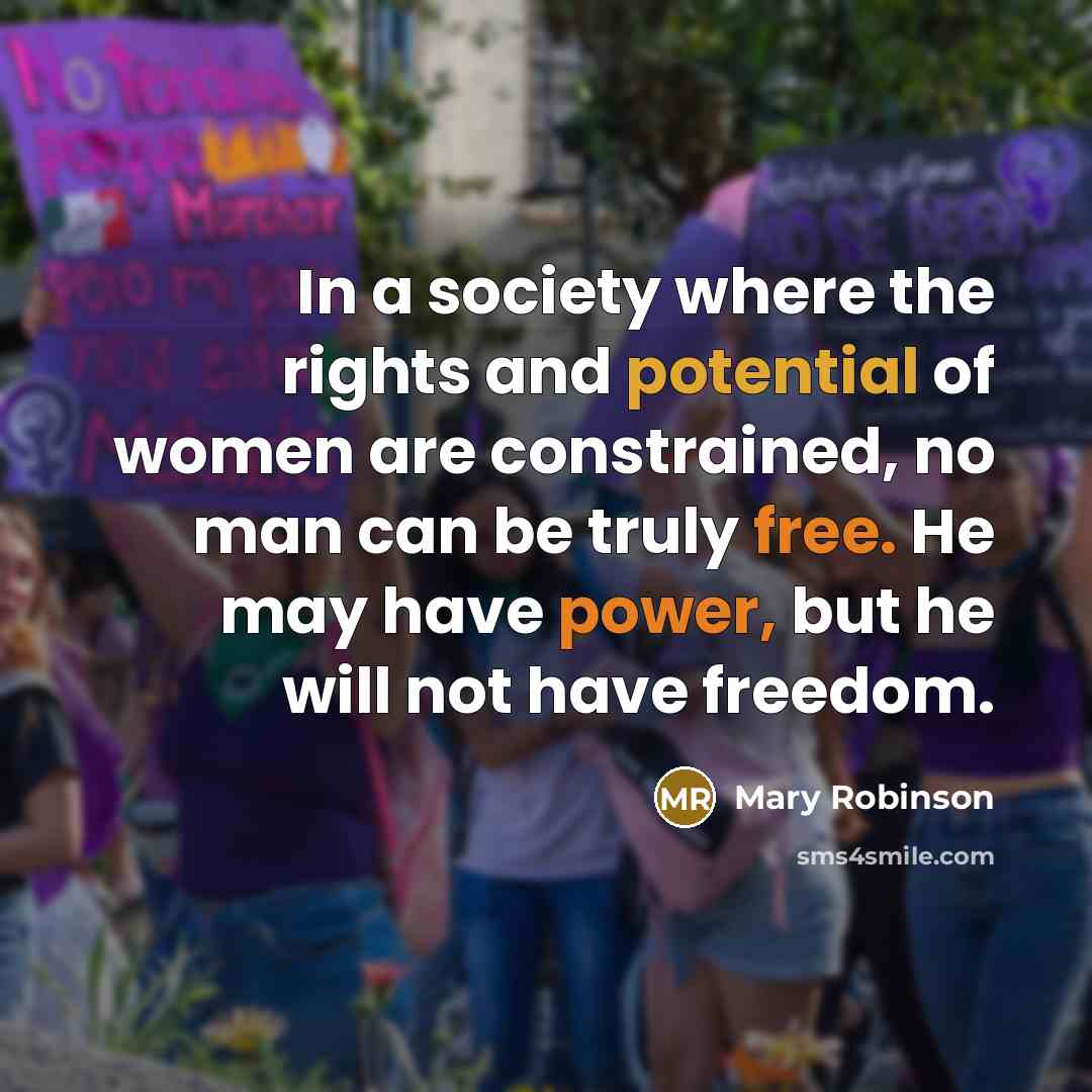 “In a society where the rights and potential of women are constrained, no man can be truly free. He may have power, but he will not have freedom.” quote by Mary Robinson