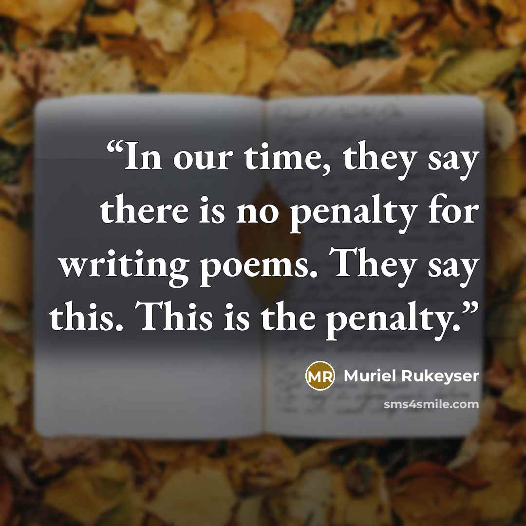 “In our time, they say there is no penalty for writing poems. They say this. This is the penalty.” quote by Muriel Rukeyser